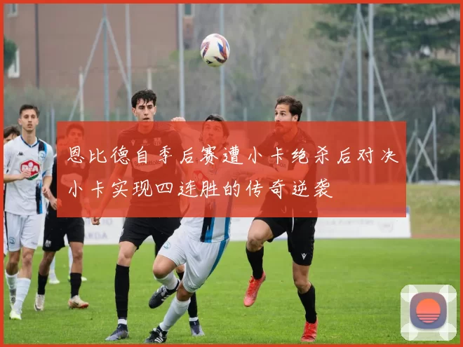 恩比德自季后赛遭小卡绝杀后对决小卡实现四连胜的传奇逆袭