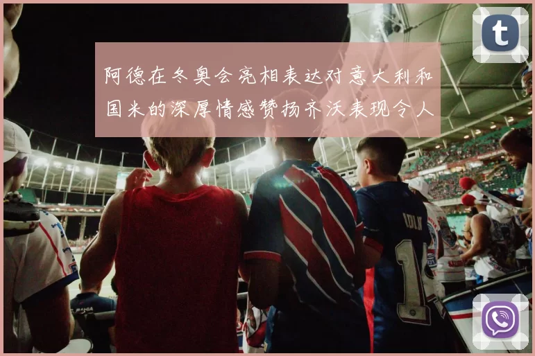 阿德在冬奥会亮相表达对意大利和国米的深厚情感赞扬齐沃表现令人惊喜