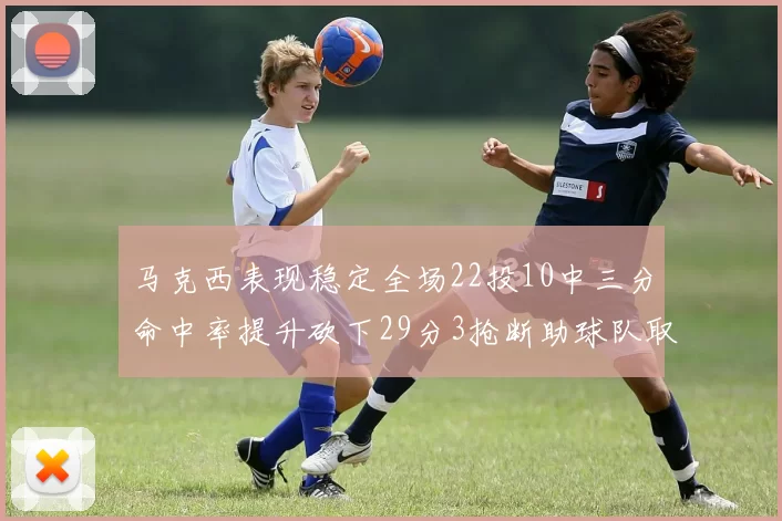 马克西表现稳定全场22投10中三分命中率提升砍下29分3抢断助球队取胜