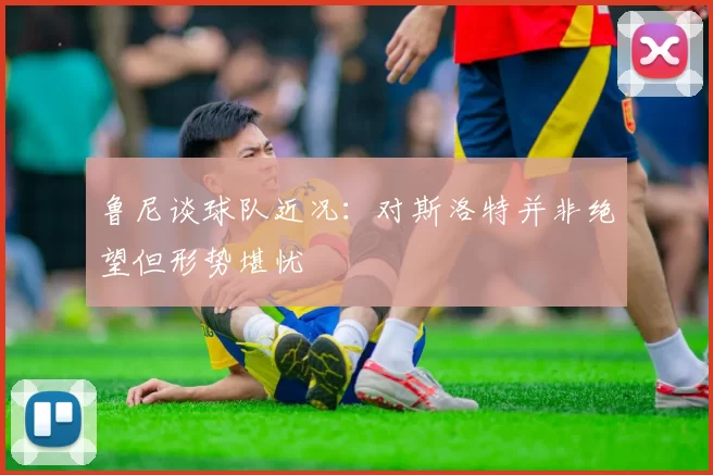 鲁尼谈球队近况：对斯洛特并非绝望但形势堪忧