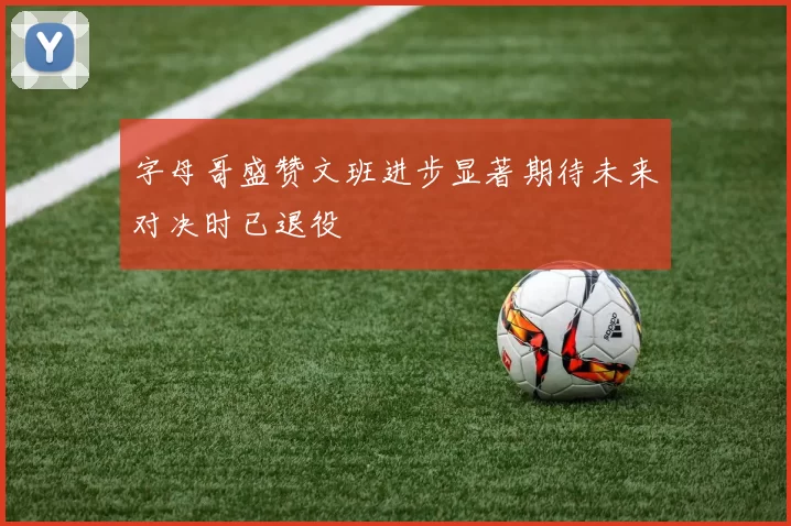 字母哥盛赞文班进步显著期待未来对决时已退役