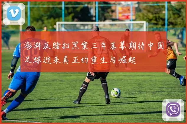 澎湃反赌扫黑案三年落幕期待中国足球迎来真正的重生与崛起