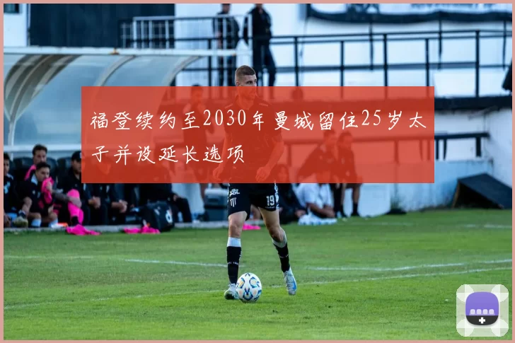 福登续约至2030年曼城留住25岁太子并设延长选项